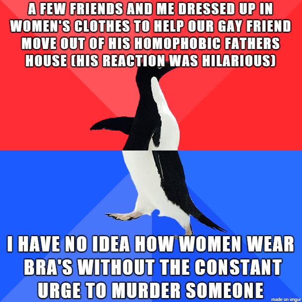 MG ST T E35 0UT A 1 WOMENSICLOTHESITOHELP OURGAY FRIEND MOVEOUTOF HISIHOMOPHOBICFATHERS HOUSEHISIREACTIONWAS HILARIOUS I HAVENOIDEA HOW WOMEN WEAR BRASWITHOUT THECONSTANT URGETOMURDER SOMEONE