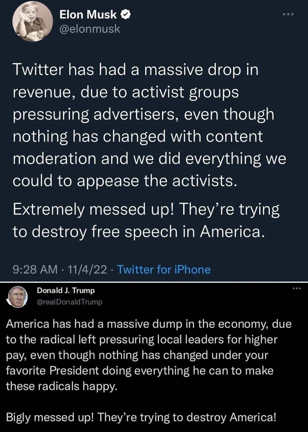 Elon Musk GLILITET Twitter has had a massive drop in revenue due to activist groups pressuring advertisers even though nothing has changed with content moderation and we did everything we could to appease the activists Extremely messed up Theyre trying to destroy free speech in America 928 AM 11422 Twitter for iPhone Q Donald J Trump America has had a massive dump in the economy due to the radical