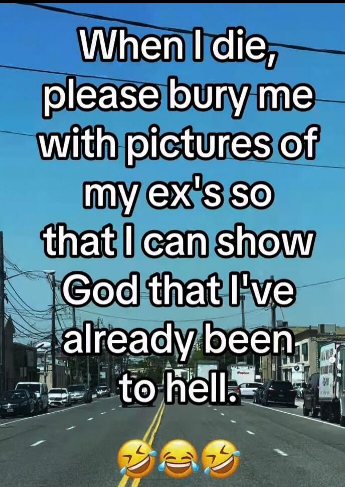 When I die, please bury me with pictures of my ex's so that I can show God that I've already been to hell.
