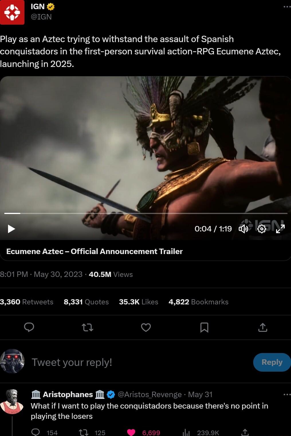 IGN GN Play as an Aztec trying to withstand the assault of Spanish conquistadors in the first person survival action RPG Ecumene Aztec launching in 2025 ooa1e G A Ecumene Aztec Official Announcement Trailer 301PM May 30 2023 405M Views 3360 Fetucots 833 Quotes 353K Likes 4822 Bookmarke o u v 3 Tweet your reply 1M Avistophanes Ml 4 ctos Reverze oy 31 What if want to play the conquistadors because t