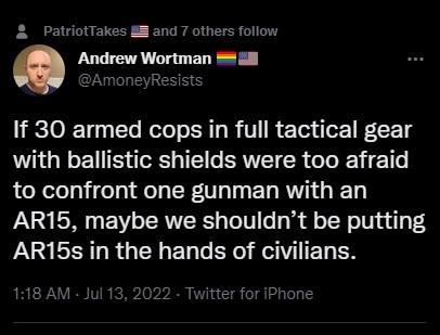 PatriotTakes l and 7 others follow Andrew Wortman wAmoneyReslsts If 30 armed cops in full tactical gear with ballistic shields were too afraid to confront one gunman with an AR15 maybe we shouldnt be putting UL R QTN EL G ER G RV TEL TR 118 AM Jul 13 2022 Twitter for iPhone
