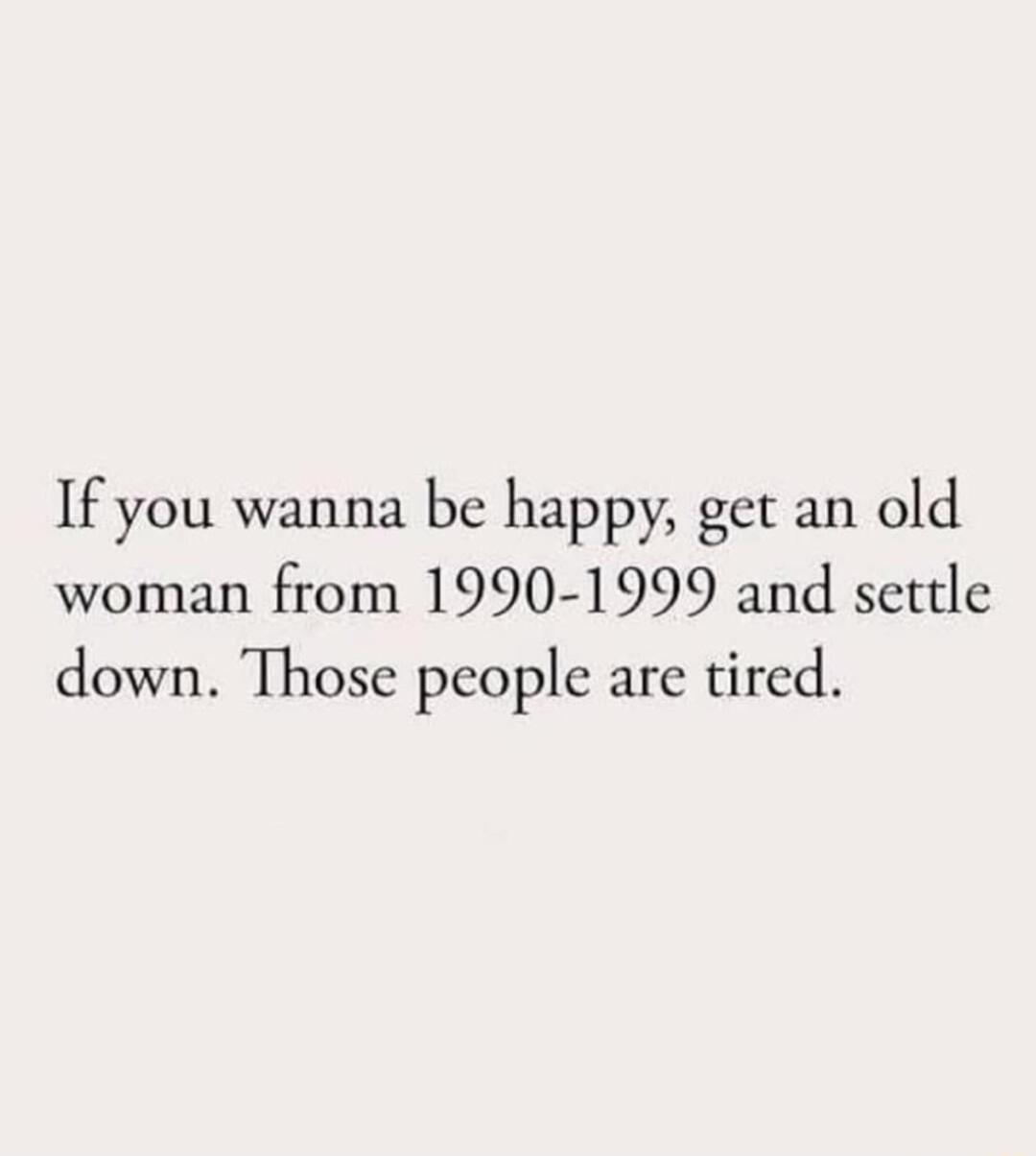 If you wanna be happy get an old woman from 1990 1999 and settle down Those people are tired