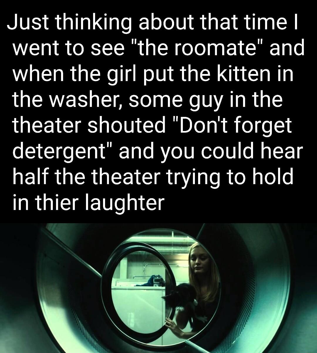 Just thinking about that time went to see the roomate and when the girl put the kitten in the washer some guy in the theater shouted Dont forget detergent and you could hear NELRUIER LTS 3 as R eNles R GICTAETT Il