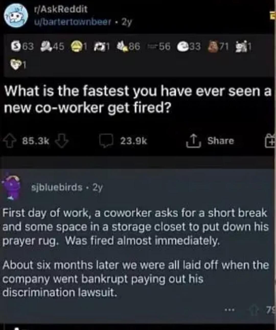 1AskReddit J bartertownbeer 2y RN RUN N CURESTN SR Wil 1 L What is the fastest you have ever seen a new co worker get fired 853k PEX TY 1 share e sibluebirds 2y First day of work a coworker asks for a short break and some space in a storage closet to put down his LI B EER G I PR T ERIETELA About six months later we were all laid off when the company went bankrupt paying out his discrimination laws