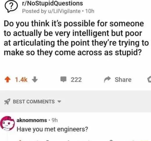 rNoStupidQuestions Posted by uLilVigilante 10h Do you think its possible for someone to actually be very intelligent but poor at articulating the point theyre trying to make so they come across as stupid 14 222 P Share o BEST COMMENTS v O aknomnoms 9h Have you met engineers