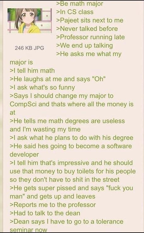 Be math major In CS class Pajeet sits next to me Never talked before Professor running late 2uekespe We end up talking He asks me what my majoris el him math He laughs at me and says Oh l ask whats 50 funny Says should change my major to CompSci and thats where all the money is at He tells me math degrees are useless and Im wasting my time ask what he plans to do wilh his degree He said hes going 