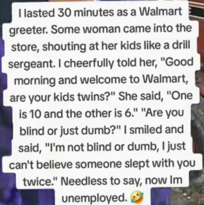 I lasted 30 minutes as a Walmart greeter. Some woman came into the store, shouting at her kids like a drill sergeant. I cheerfully told her, Good morning and welcome to Walmart, are your kids twins? She said, One is 10 and the other is 6. Are you blind or just dumb? I smiled and said, I'm not blind or dumb, I just can't believe someone slept with y