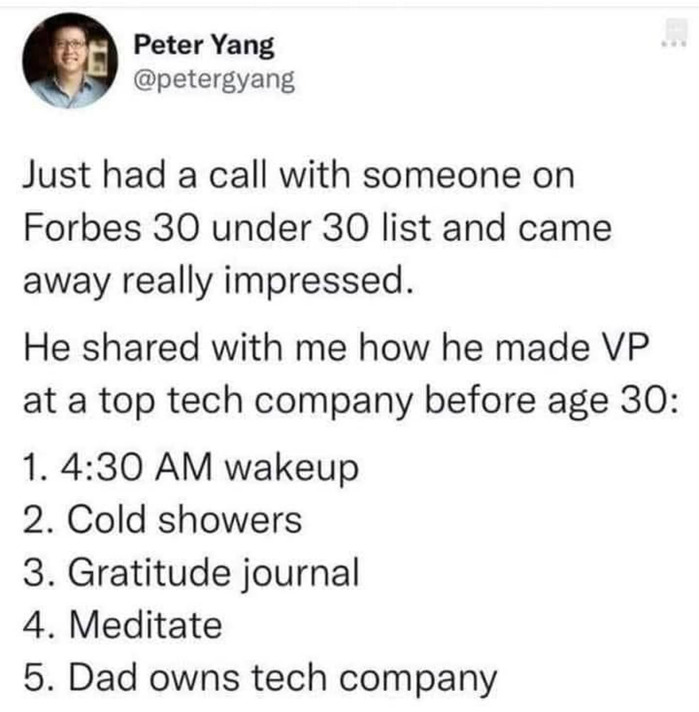 Peter Yang petergyang Just had a call with someone on Forbes 30 under 30 list and came away really impressed He shared with me how he made VP at a top tech company before age 30 1 430 AM wakeup 2 Cold showers 3 Gratitude journal 4 Meditate 5 Dad owns tech company