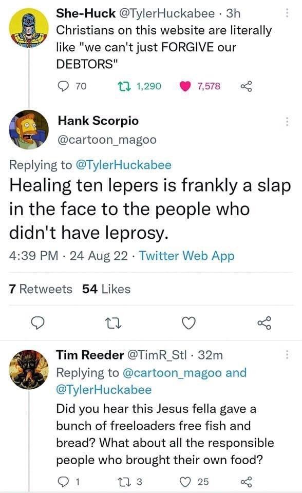 She Huck TylerHuckabee 3h e Christians on this website are literally like we cant just FORGIVE our DEBTORS Q 70 1290 7518 Hank Scorpio cartoon_magoo Replying to TylerHuckabee Healing ten lepers is frankly a slap in the face to the people who didnt have leprosy 439 PM 24 Aug 22 Twitter Web App 7 Retweets 54 Likes Q L V Tim Reeder TimR_Stl 32m Replying to cartoon_magoo and TylerHuckabee Did you hear
