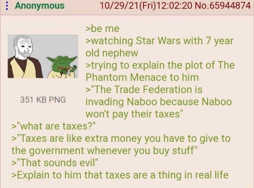 102921Fri120220 No65944874 be me watching Star Wars with 7 year old nephew trying to explain the plot of The Phantom Menace to him The Trade Federation is 351KBPNG jnvading Naboo because Naboo wont pay their taxes what are taxes Taxes are like extra money you have to give to the government whenever you buy stuff That sounds evil Explain to him that taxes are a thing in real life