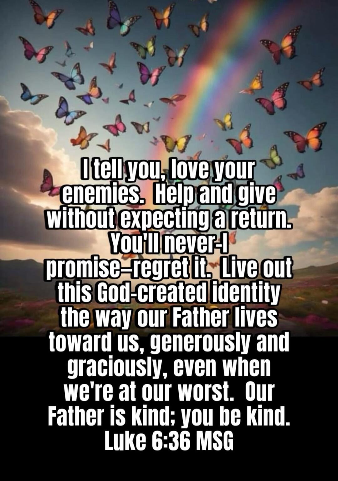 I tell you, love your enemies. Help and give without expecting a return. You'll never—I promise—regret it. Live out this God-created identity the way our Father lives toward us, generously and graciously, even when we're at our worst. Our Father is kind; you be kind. Luke 6:36 MSG