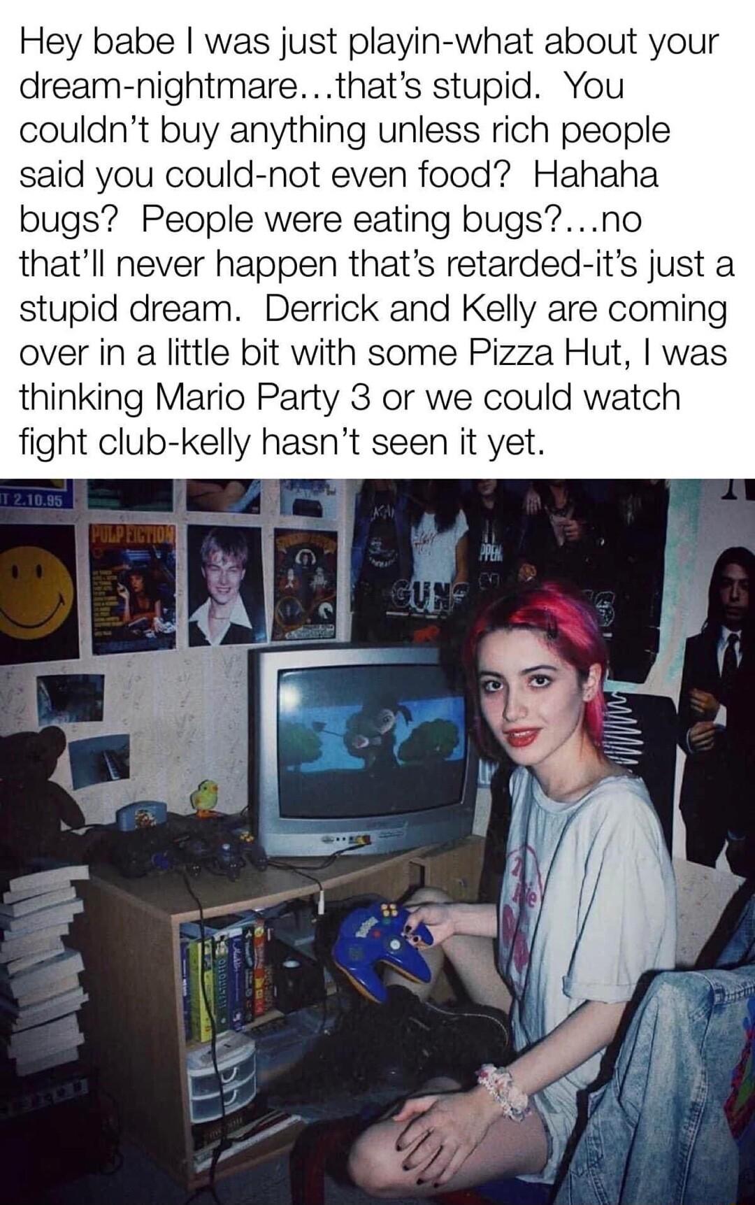 Hey babe was just playin what about your dream nightmarethats stupid You couldnt buy anything unless rich people said you could not even food Hahaha bugs People were eating bugsno thatll never happen thats retarded its just a stupid dream Derrick and Kelly are coming over in a little bit with some Pizza Hut was thinking Mario Party 3 or we could watch fight club kelly hasnt seen it yet