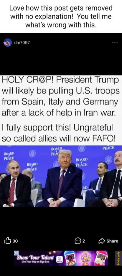 Love how this post gets removed with no explanation! You tell me what's wrong with this. HOLY CR@P! President Trump will likely be pulling U.S. troops from Spain, Italy and Germany after a lack of help in Iran war. I fully support this! Ungrateful so called allies will now FAFO! BOARD OF PEACE. Show Your Talent Live Your Way on Bigo Live.