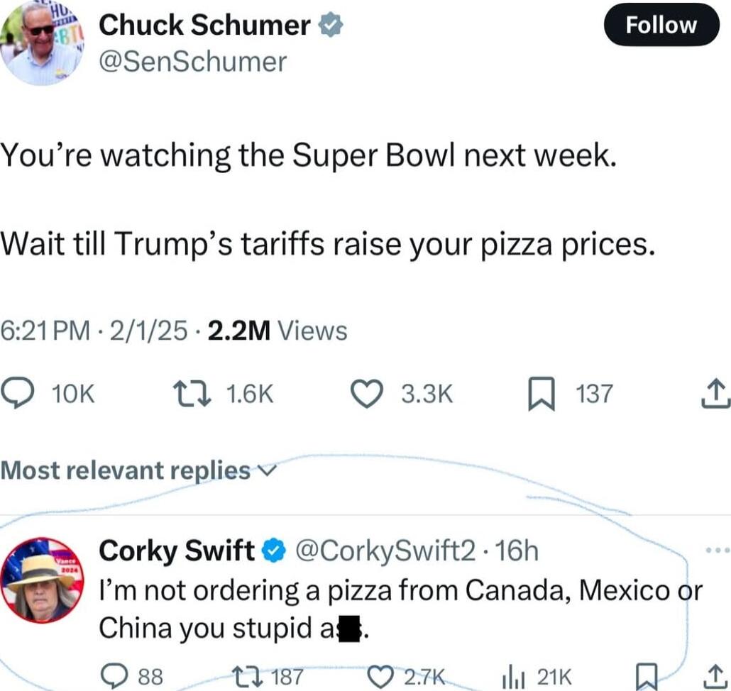 Chuck Schumer SenSchumer Youre watching the Super Bowl next week Wait till Trumps tariffs raise your pizza prices 621PM 2125 22M Views Q 10K 13 16K Q 33k A 137 by Most relevant replies v Corky Swift CorkySwift2 16h Im not ordering a pizza from Canada Mexico or China you stupid afi Qss 1187 Q 27k 1 21K 0
