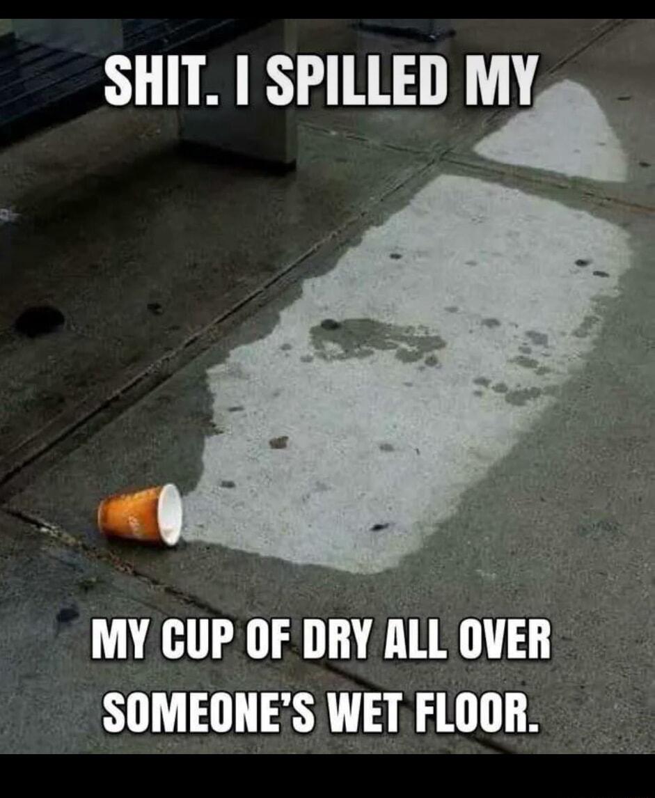 SHIT SPILLED MY MY CUP OF DRY ALL OVER SOMEONES WET FLOOR