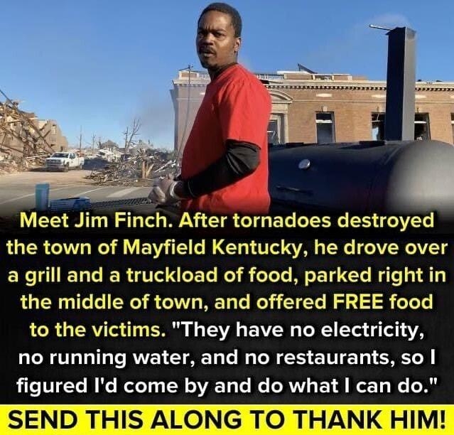 Meet Jim Finch After tornadoes destroyed the town of Mayfield Kentucky he drove over a grill and a truckload of food parked right in the middle of town and offered FREE food LR TRV o i1y T s TV EAVEN o oY g T 1AV no running water and no restaurants so FleVTEYe W Ke ReloTy W oV Ta e We NV 1 8 e To W I THIS A NG TO THANK HIM