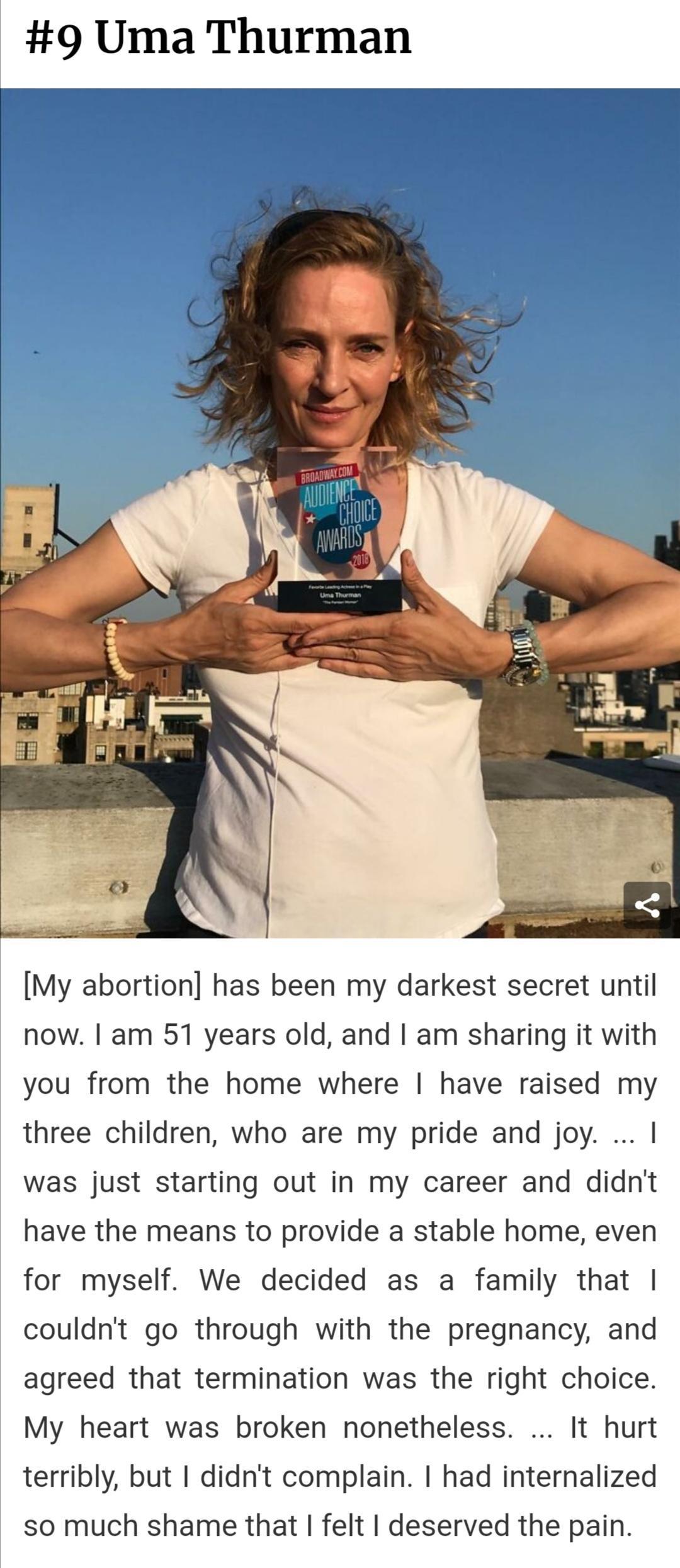 9 Uma Thurman My abortion has been my darkest secret until now am 51 years old and am sharing it with you from the home where have raised my three children who are my pride and joy was just starting out in my career and didnt have the means to provide a stable home even for myself We decided as a family that couldnt go through with the pregnancy and agreed that termination was the right choice My 