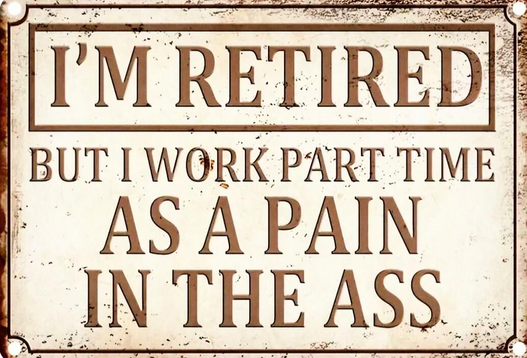 I'M RETIRED BUT I WORK PART TIME AS A PAIN IN THE ASS