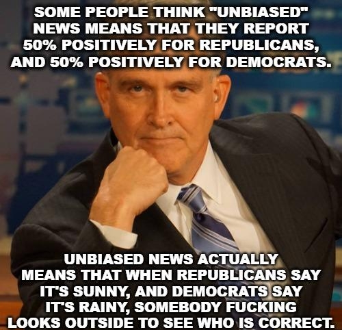 SOME PEOPLE THINK UNBIASED NEWS MEANS THAT THEY REPORT 50 POSITIVELY FOR REPUBLICANS LU DR POSITIVELY FOR DEMOCRATS 1 V UNBIASED NEWS ACTUAILYj MEANS THAT WHEN REPUBLICANS SAY ITS SUNNY AND DEMOCRATSSAY ITS RAINY SOMEBODY FUCKING LOOKS OUTSIDE TO SEE WHO IS CORRECT R o