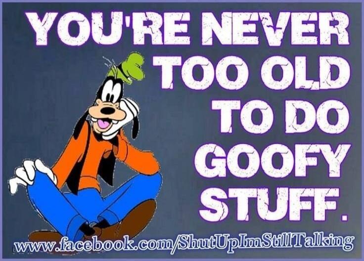 YOU'RE NEVER TOO OLD TO DO GOOFY STUFF.