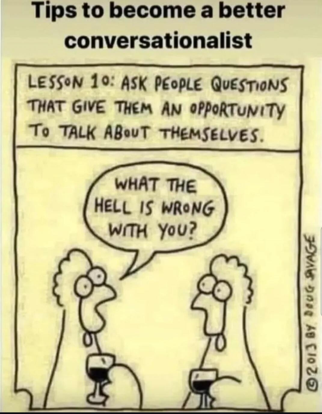 Tips to become a better conversationalist
Lesson 1: Ask people questions that give them an opportunity to talk about themselves.
What the hell is wrong with you?