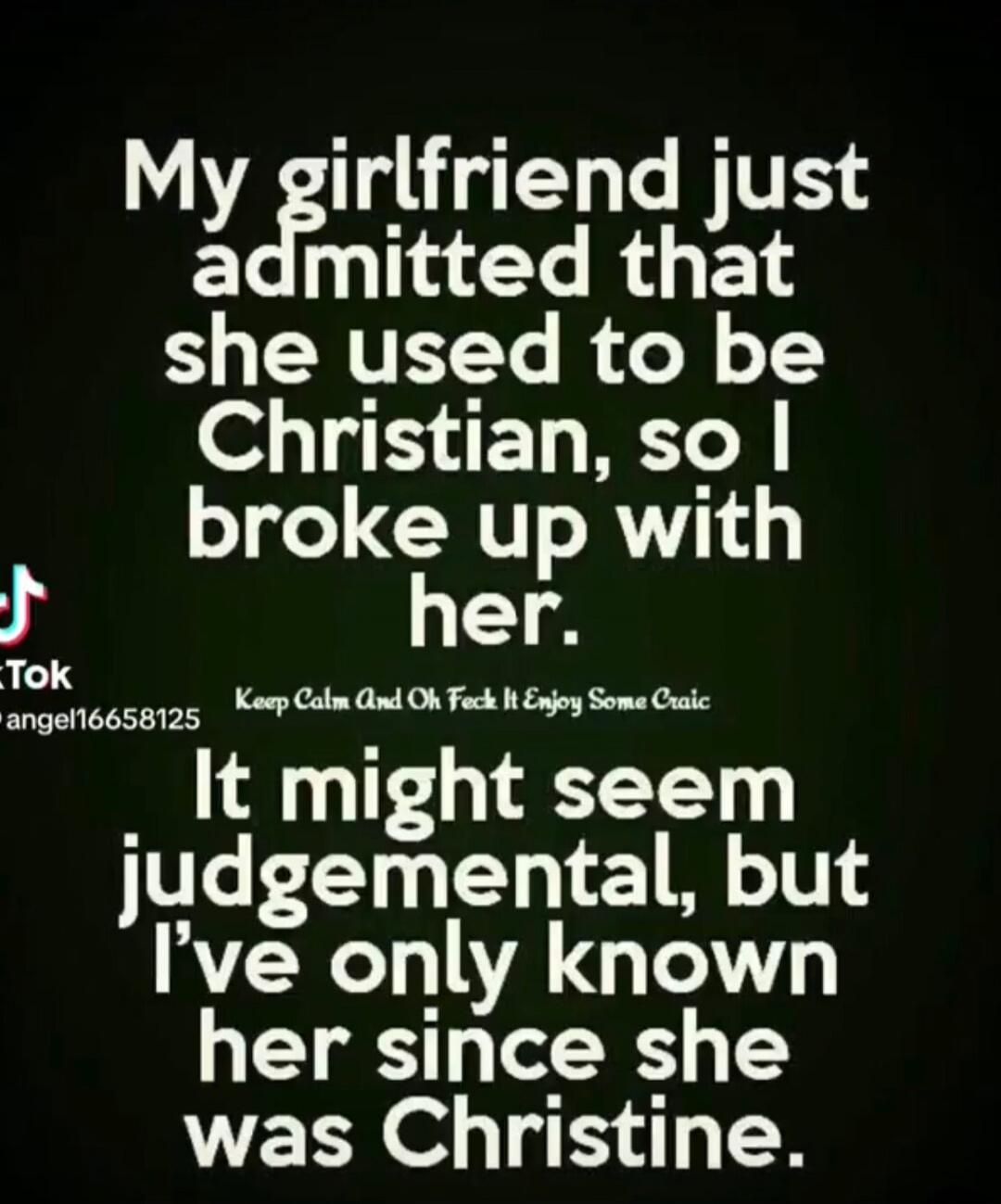 My girlfriend just admitted that she used to be Christian, so I broke up with her. It might seem judgemental, but I’ve only known her since she was Christine.