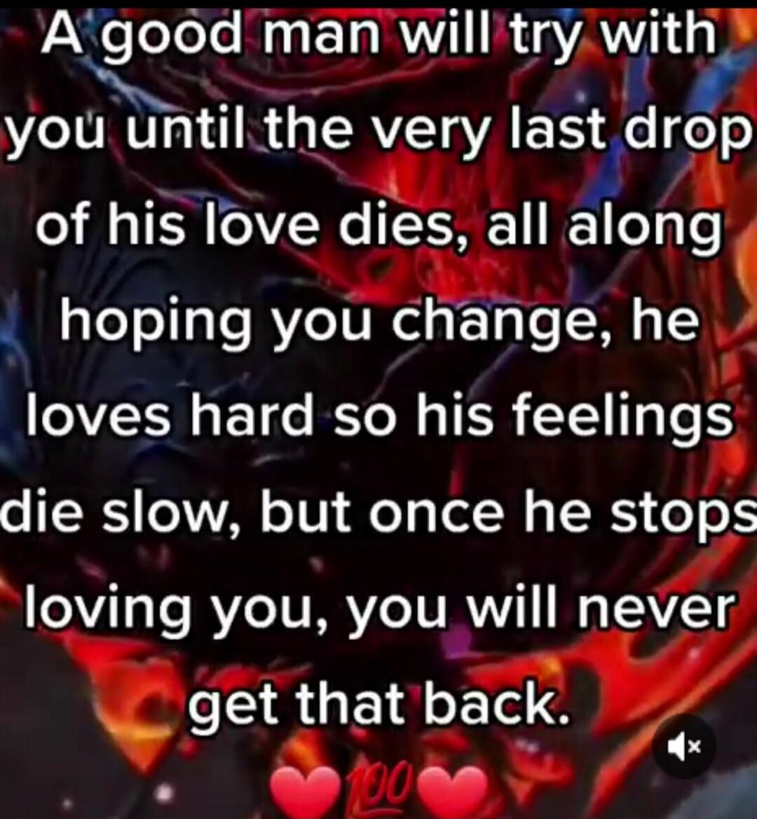 A good man will try with you until the very last drop of his love dies, all along hoping you change, he loves hard so his feelings die slow, but once he stops loving you, you will never get that back.