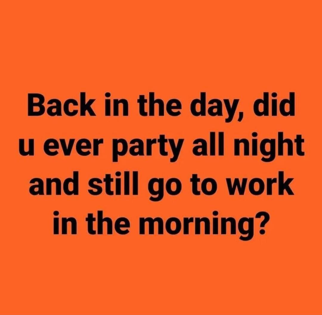 Back in the day, did u ever party all night and still go to work in the morning?