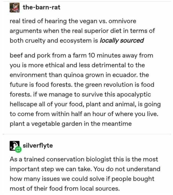 the barn rat real tired of hearing the vegan vs omnivore arguments when the real superior diet in terms of both cruelty and ecosystem is locally sourced beef and pork from a farm 10 minutes away from you is more ethical and less detrimental to the environment than quinoa grown in ecuador the future is food forests the green revolution is food forests if we manage to survive this apocalyptic hellsc