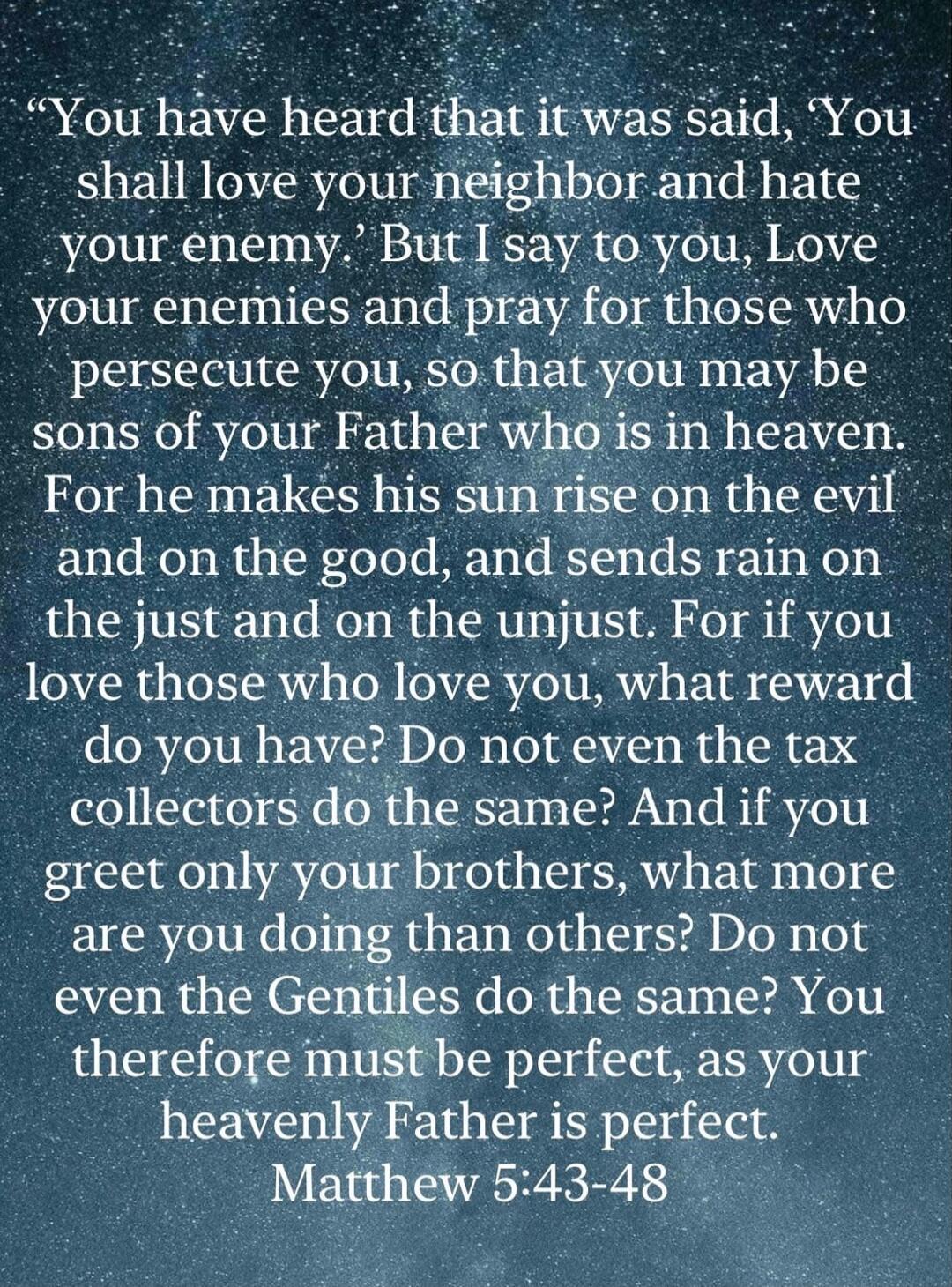 You have heard that it was said, ‘You shall love your neighbor and hate your enemy.’ But I say to you, Love your enemies and pray for those who persecute you, so that you may be sons of your Father who is in heaven. For he makes his sun rise on the evil and on the good, and sends rain on the just and on the unjust. For if you love those who love yo