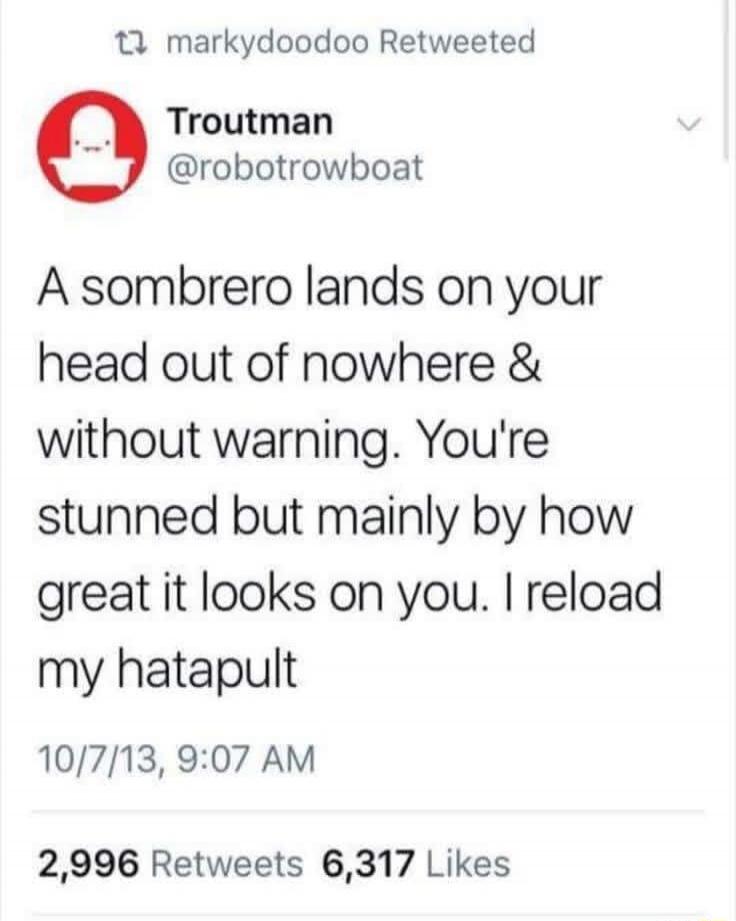 A sombrero lands on your head out of nowhere & without warning. You're stunned but mainly by how great it looks on you. I reload my hatapult