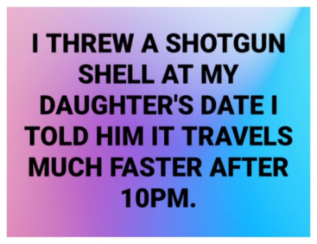 I THREW A SHOTGUN SHELL AT MY DAUGHTER'S DATE I TOLD HIM IT TRAVELS MUCH FASTER AFTER 10PM.