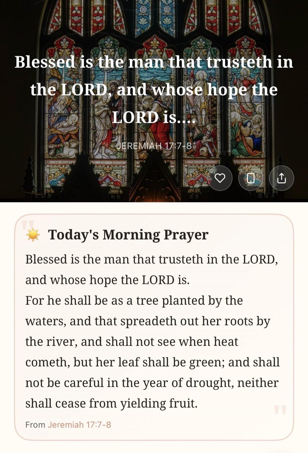 Blessed is the man that trusteth in the LORD, and whose hope the LORD is. JEREMIAH 17:7-8. Today's Morning Prayer. Blessed is the man that trusteth in the LORD, and whose hope the LORD is. For he shall be as a tree planted by the waters, and that spreadeth out her roots by the river, and shall not see when heat cometh, but her leaf shall be green; 