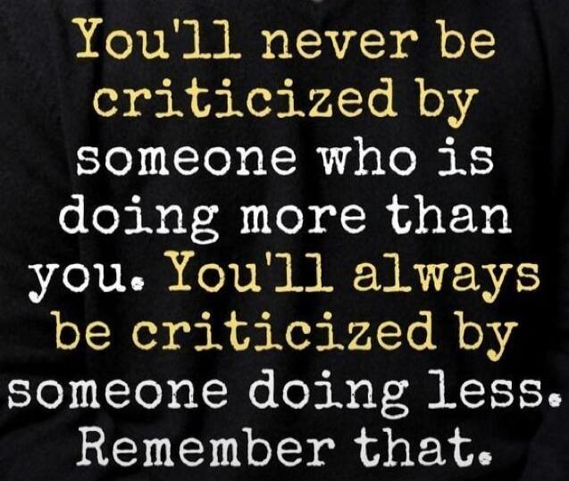 You'll never be criticized by someone who is doing more than you. You'll always be criticized by someone doing less. Remember that.