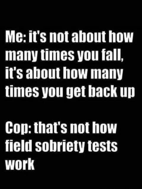 Me: it's not about how many times you fall, it's about how many times you get back up Cop: that's not how field sobriety tests work