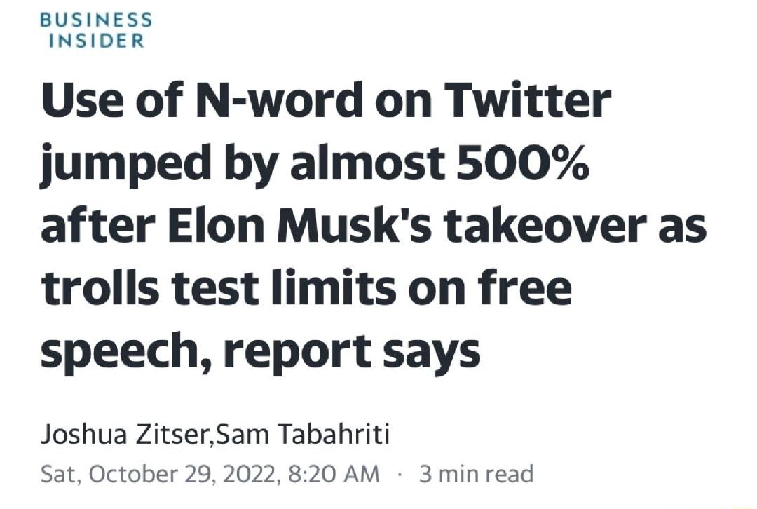 BUSINESS INSIDER Use of N word on Twitter jumped by almost 500 after Elon Musks takeover as trolls test limits on free speech report says Joshua ZitserSam Tabahriti Sat October 292022 820 AM 3 min read