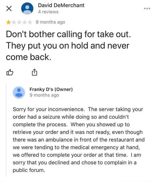 X Q David DeMerchant 4reviews 9 months ago Dont bother calling for take out They put you on hold and never come back i th Franky Ds Owner 9 months ago Sorry for your inconvenience The server taking your order had a seizure while doing so and couldnt complete the process When you showed up to retrieve your order and it was not ready even though there was an ambulance in front of the restaurant and 