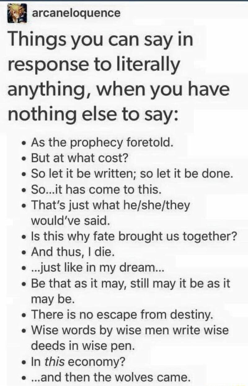 arcaneloquence Things you can say in response to literally anything when you have nothing else to say As the prophecy foretold But at what cost So let it be written so let it be done Soit has come to this Thats just what heshethey wouldve said Is this why fate brought us together And thus die o just like in my dream Be that as it may still may it be as it may be There is no escape from destiny Wis