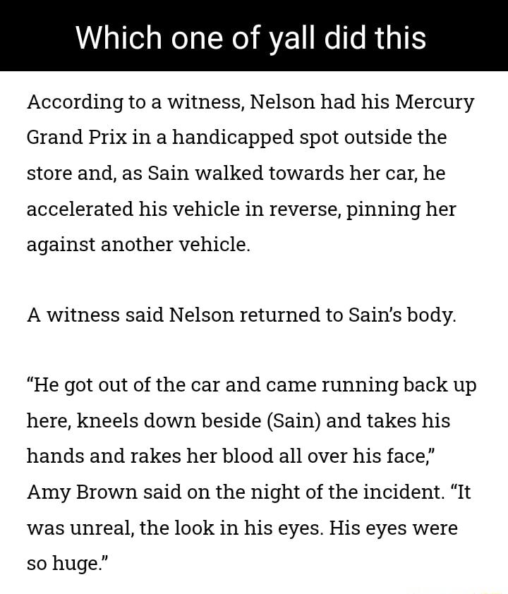 CRIRERC RGN According to a witness Nelson had his Mercury Grand Prix in a handicapped spot outside the store and as Sain walked towards her car he accelerated his vehicle in reverse pinning her against another vehicle A witness said Nelson returned to Sains body He got out of the car and came running back up here kneels down beside Sain and takes his hands and rakes her blood all over his face Amy