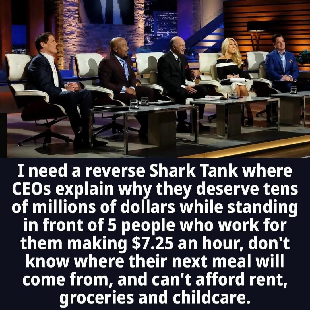 I need a reverse Shark Tank where CEOs explain why they deserve tens of millions of dollars while standing in front of 5 people who work for them making $7.25 an hour, don't know where their next meal will come from, and can't afford rent, groceries and childcare.