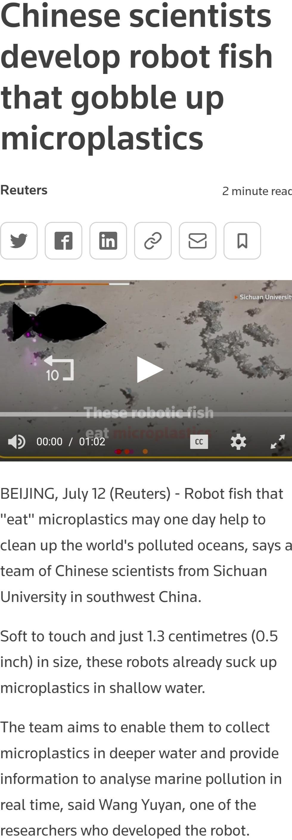 Chinese scientists develop robot fish that gobble up microplastics Reuters 2 minute reac y BB S8 N BEUJING July 12 Reuters Robot fish that eat microplastics may one day help to clean up the worlds polluted oceans says a team of Chinese scientists from Sichuan University in southwest China Soft to touch and just 13 centimetres 05 inch in size these robots already suck up microplastics in shallow wa