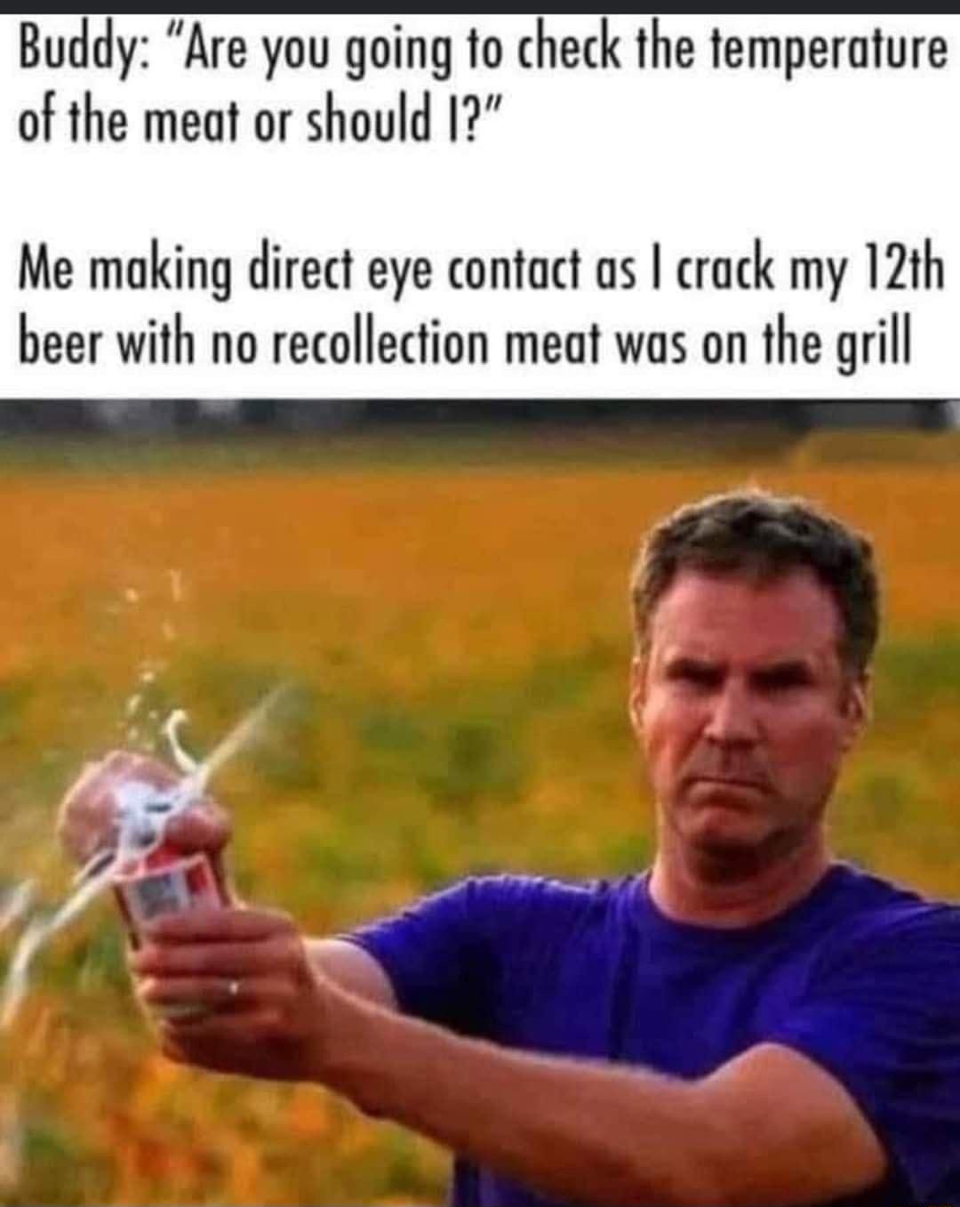 Buddy Are you going to check the temperature of the meat or should 17 Me making direct eye contact as crack my 12th beer with no recollection meat was on the grill