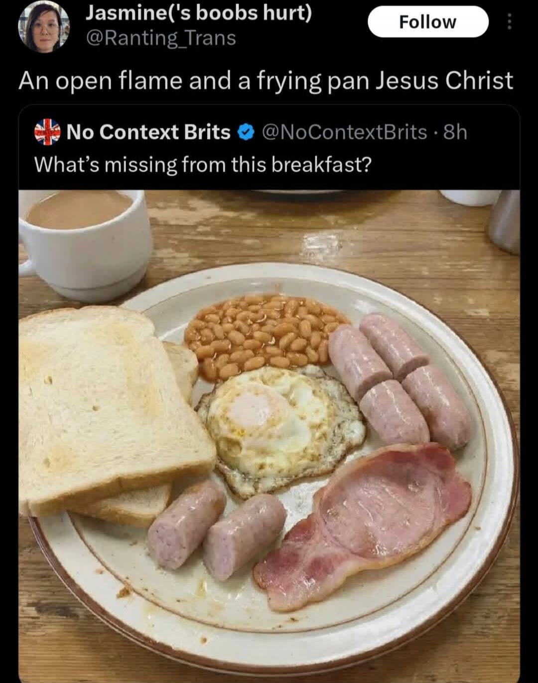Jasmine('s boobs hurt) @Ranting_Trans
An open flame and a frying pan Jesus Christ
No Context Brits @NoContextBrits 8h
What's missing from this breakfast?