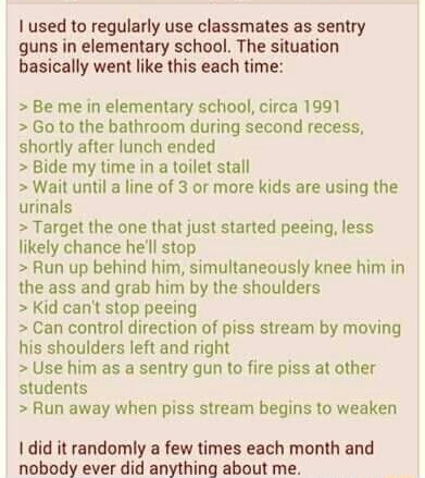 Anonymous 022116Sun193658 No670088283 used to regularly use classmates as sentry guns in elementary school The situation basically went like this each time Be me in elementary school circa 1991 Go to the bathroom during second recess shortly after lunch ended Bide my time in a toilet stall Wait until a line of 3 or more kids are using the urinals Target the one that just started peeing less likely