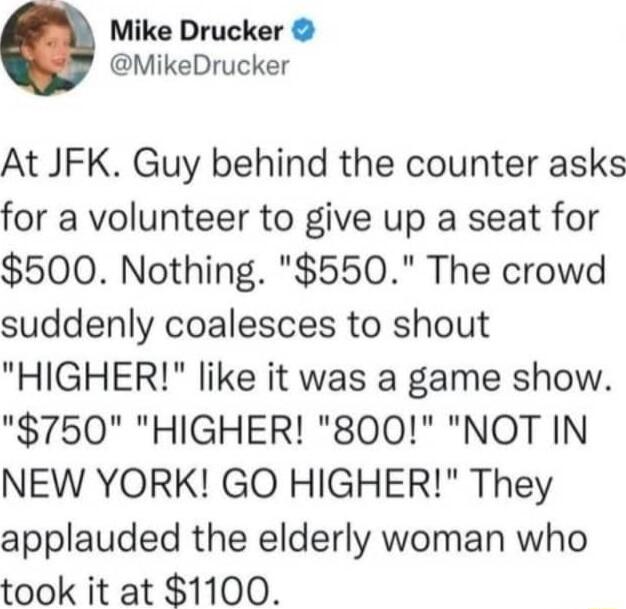 Mike Drucker MikeDrucker At JFK Guy behind the counter asks for a volunteer to give up a seat for 500 Nothing 550 The crowd suddenly coalesces to shout HIGHER like it was a game show 750 HIGHER 800 NOT IN NEW YORK GO HIGHER They applauded the elderly woman who took it at 1100