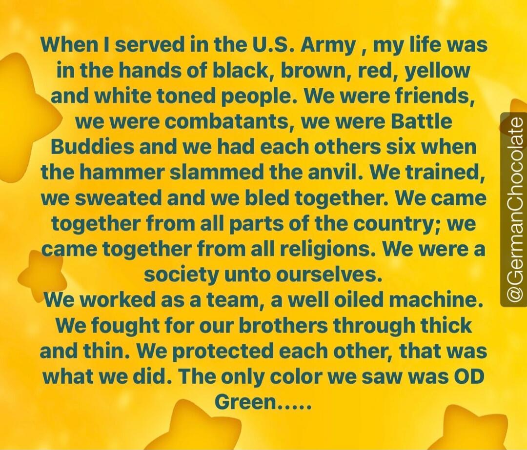 When I served in the U.S. Army, my life was in the hands of black, brown, red, yellow and white toned people. We were friends, we were combatants, we were Battle Buddies and we had each others six when the hammer slammed the anvil. We trained, we sweated and we bled together. We came together from all parts of the country; we came together from all