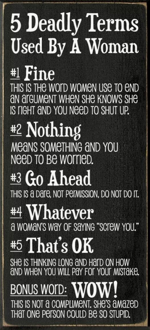 5 Deadly Terms Used By A Woman
#1 Fine
THIS IS THE WORD WOMEN USE TO END AN ARGUMENT WHEN SHE KNOWS SHE IS RIGHT AND YOU NEED TO SHUT UP.
#2 Nothing
MEANS SOMETHING AND YOU NEED TO BE WORRIED.
#3 Go Ahead
THIS IS A DARE, NOT PERMISSION, DO NOT DO IT.
#4 Whatever
a WOMAN'S WAY OF SAYING 