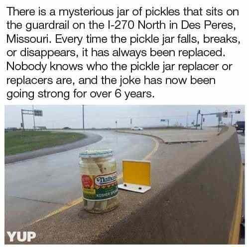 There is a mysterious jar of pickles that sits on the guardrail on the I 270 North in Des Peres Missouri Every time the pickle jar falls breaks or disappears it has always been replaced Nobody knows who the pickle jar replacer or replacers are and the joke has now been going strong for over 6 years