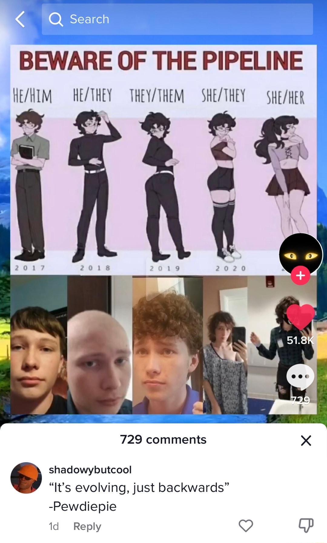 BEWARE OF THE PIPELINE HEZHIM HETHEY THEYTHEM SHETHEY SHEMER 729 comments X shadowybutcool Its evolving just backwards Pewdiepie 1d Reply o P