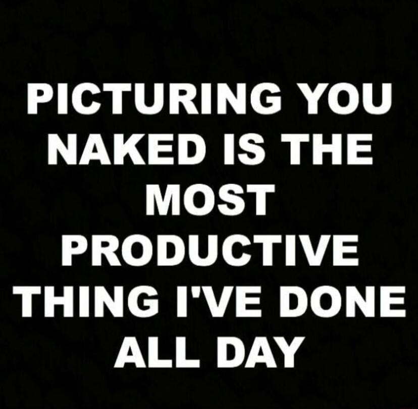 PICTURING YOU NAKED IS THE MOST PRODUCTIVE THING I'VE DONE ALL DAY